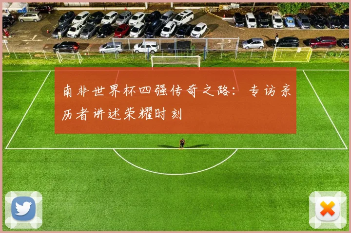 南非世界杯四强传奇之路:专访亲历者讲述荣耀时刻