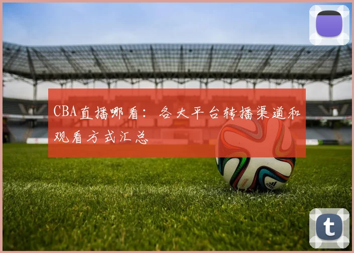 CBA直播哪看:各大平台转播渠道和观看方式汇总