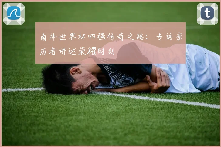 南非世界杯四强传奇之路：专访亲历者讲述荣耀时刻