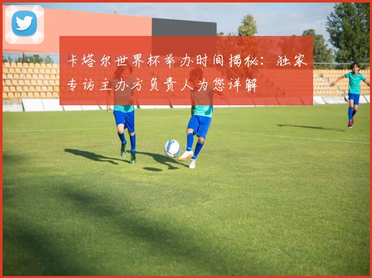 卡塔尔世界杯举办时间揭秘：独家专访主办方负责人为您详解