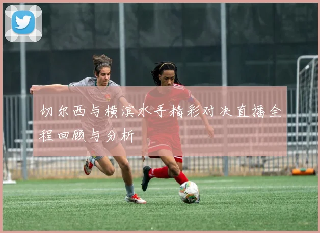 切尔西与横滨水手精彩对决直播全程回顾与分析
