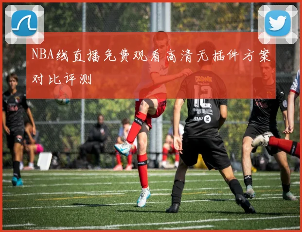 NBA线直播免费观看高清无插件方案对比评测