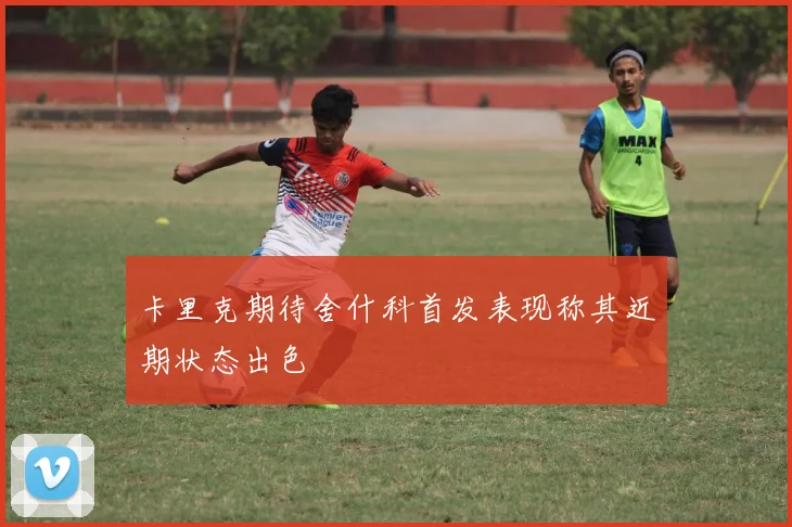 卡里克期待舍什科首发表现称其近期状态出色