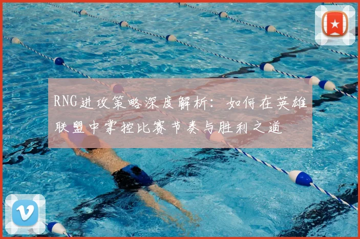 RNG进攻策略深度解析：如何在英雄联盟中掌控比赛节奏与胜利之道