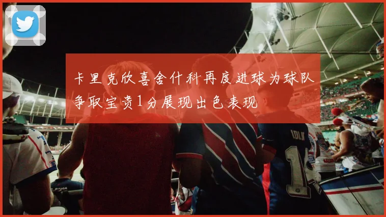 卡里克欣喜舍什科再度进球为球队争取宝贵1分展现出色表现