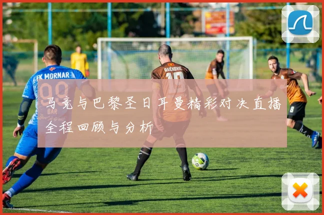 马竞与巴黎圣日耳曼精彩对决直播全程回顾与分析