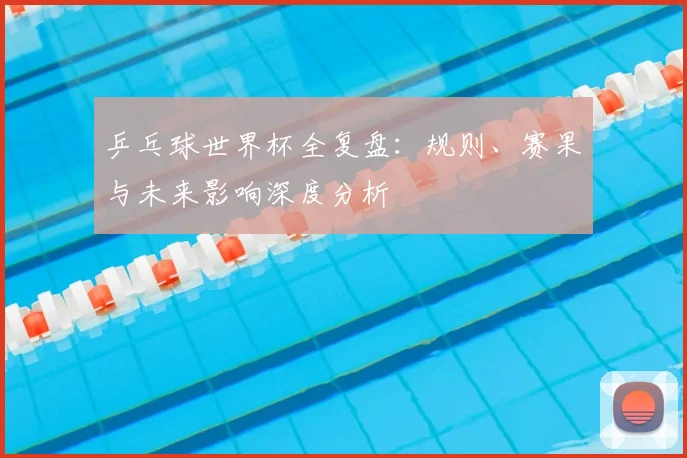 乒乓球世界杯全复盘:规则、赛果与未来影响深度分析