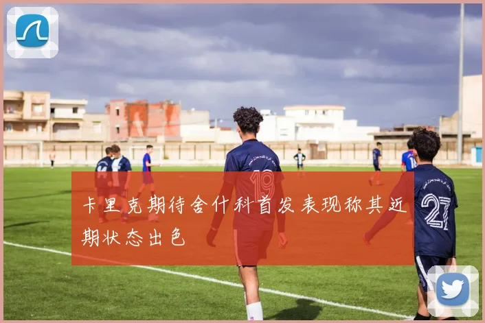 卡里克期待舍什科首发表现称其近期状态出色