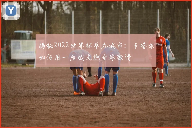 揭秘2022世界杯举办城市：卡塔尔如何用一座城点燃全球激情