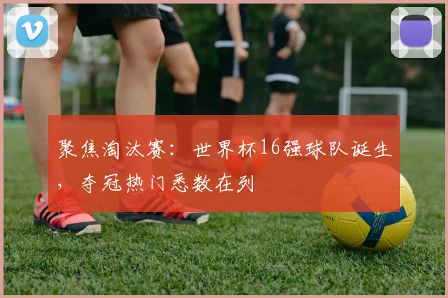 聚焦淘汰赛：世界杯16强球队诞生，夺冠热门悉数在列