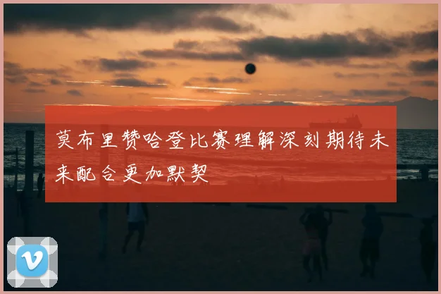 莫布里赞哈登比赛理解深刻期待未来配合更加默契