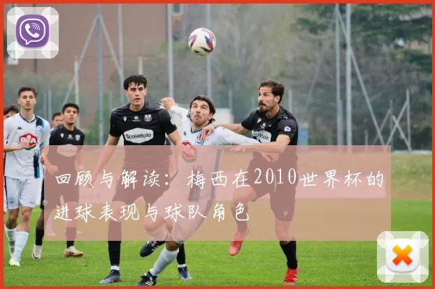 回顾与解读：梅西在2010世界杯的进球表现与球队角色