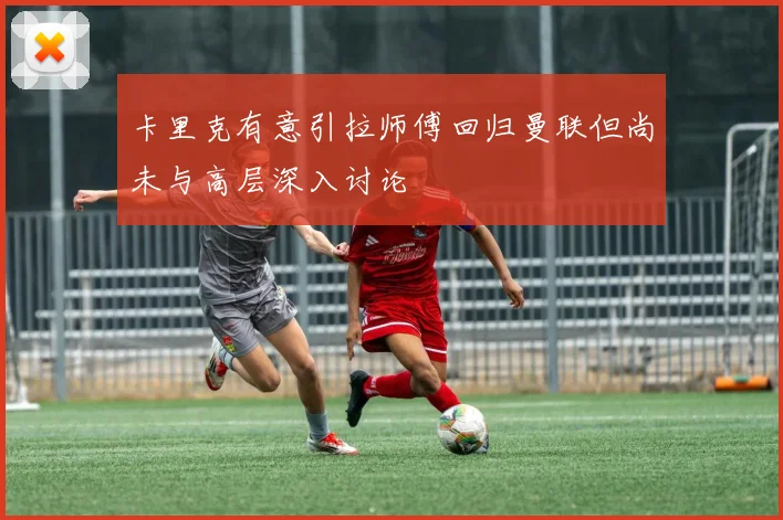 卡里克有意引拉师傅回归曼联但尚未与高层深入讨论
