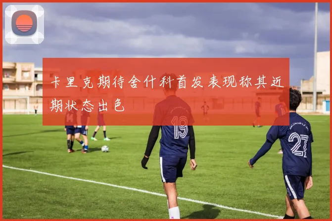 卡里克期待舍什科首发表现称其近期状态出色