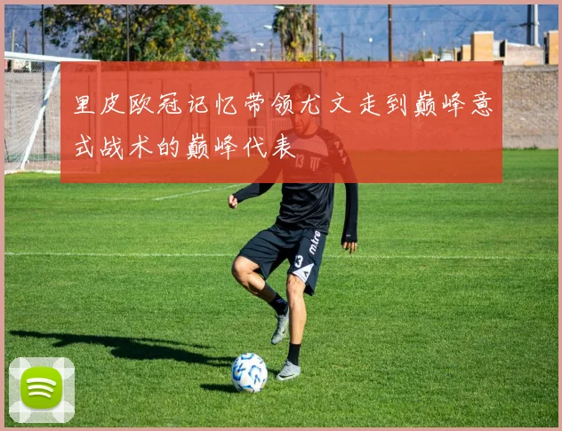 里皮欧冠记忆带领尤文走到巅峰意式战术的巅峰代表