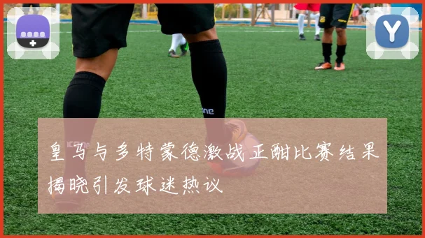 皇马与多特蒙德激战正酣比赛结果揭晓引发球迷热议