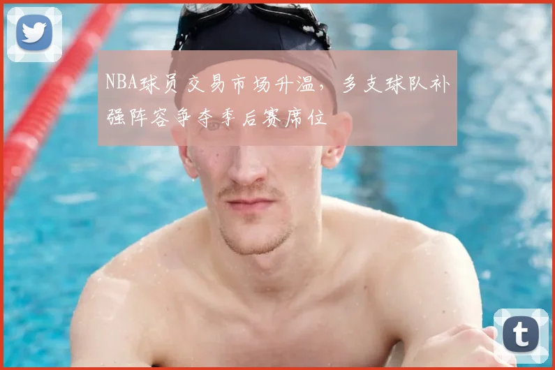 NBA球员交易市场升温，多支球队补强阵容争夺季后赛席位