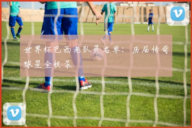 世界杯巴西老队员名单：历届传奇球星全收录