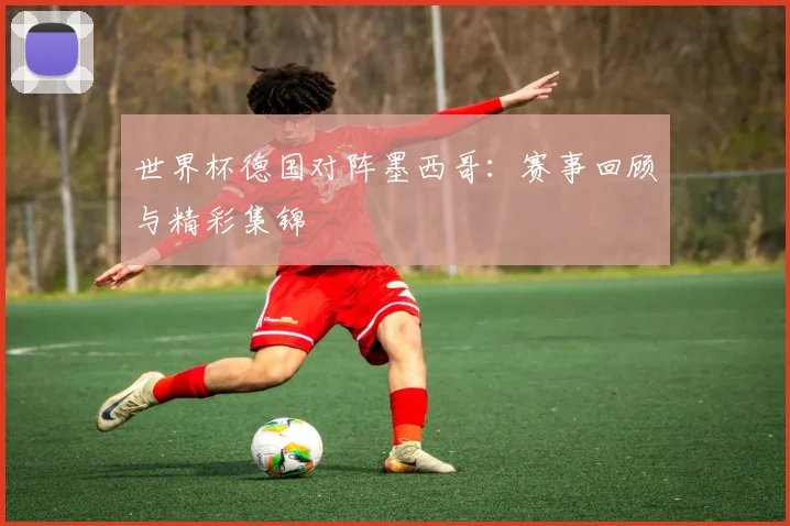 世界杯德国对阵墨西哥：赛事回顾与精彩集锦