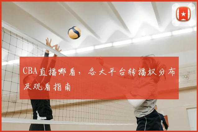 CBA直播哪看,各大平台转播权分布及观看指南