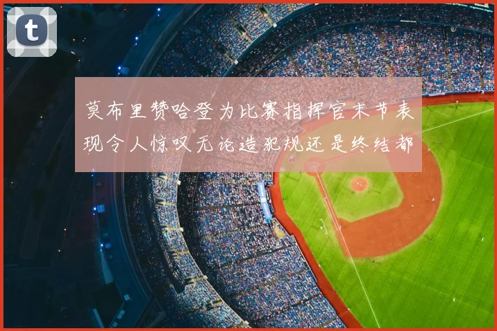 莫布里赞哈登为比赛指挥官末节表现令人惊叹无论造犯规还是终结都游刃有余