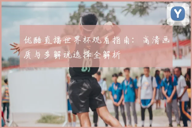 优酷直播世界杯观看指南:高清画质与多解说选择全解析