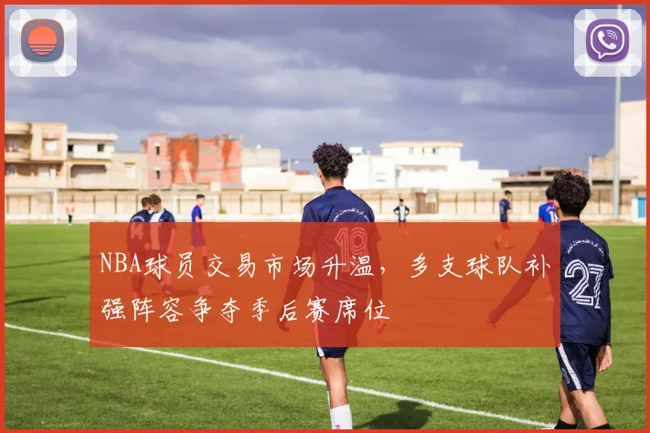 NBA球员交易市场升温，多支球队补强阵容争夺季后赛席位