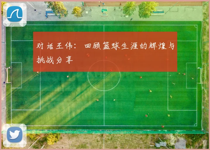 对话王伟:回顾篮球生涯的辉煌与挑战分享
