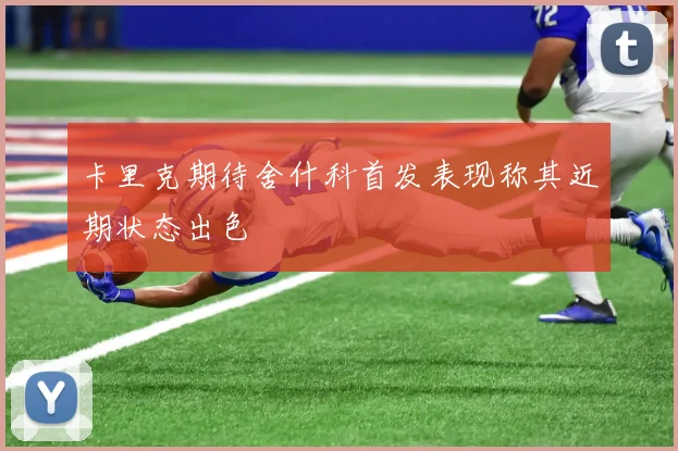 卡里克期待舍什科首发表现称其近期状态出色