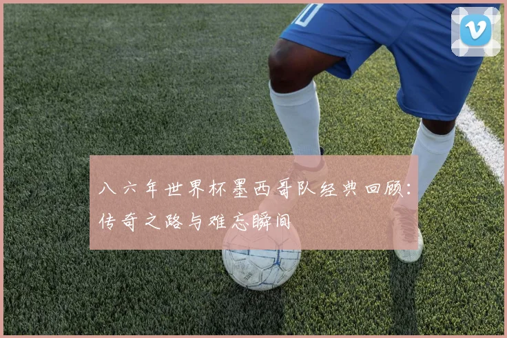 八六年世界杯墨西哥队经典回顾：传奇之路与难忘瞬间