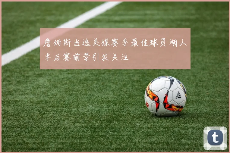 詹姆斯当选美媒赛季最佳球员湖人季后赛前景引发关注