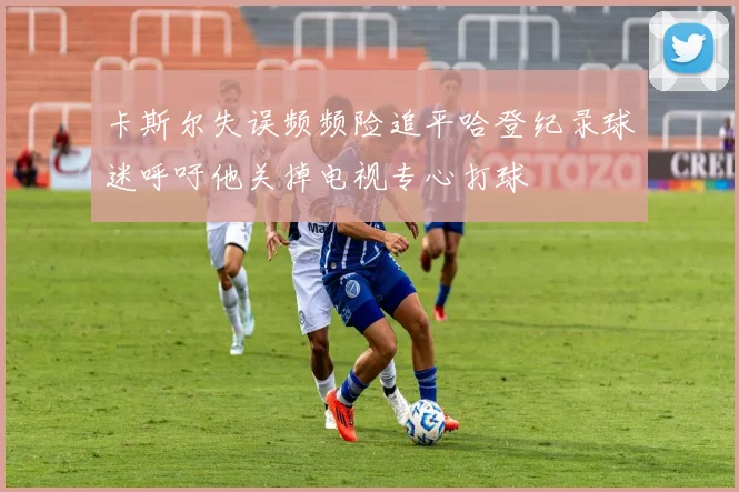 卡斯尔失误频频险追平哈登纪录球迷呼吁他关掉电视专心打球