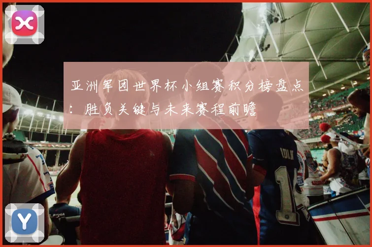 亚洲军团世界杯小组赛积分榜盘点：胜负关键与未来赛程前瞻