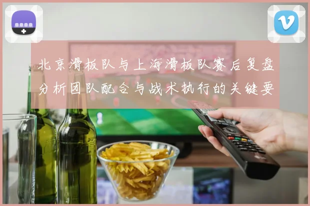 北京滑板队与上海滑板队赛后复盘分析团队配合与战术执行的关键要素