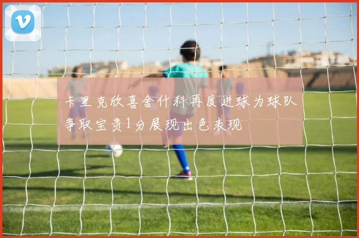 卡里克欣喜舍什科再度进球为球队争取宝贵1分展现出色表现