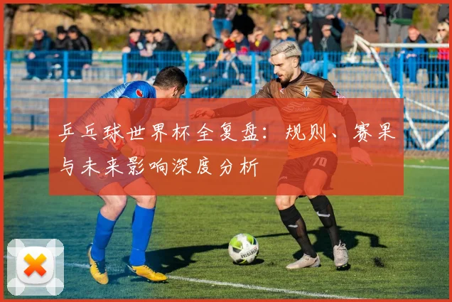 乒乓球世界杯全复盘:规则、赛果与未来影响深度分析