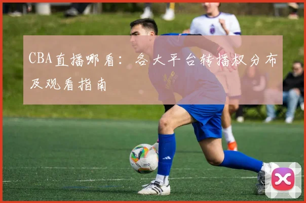 CBA直播哪看：各大平台转播权分布及观看指南