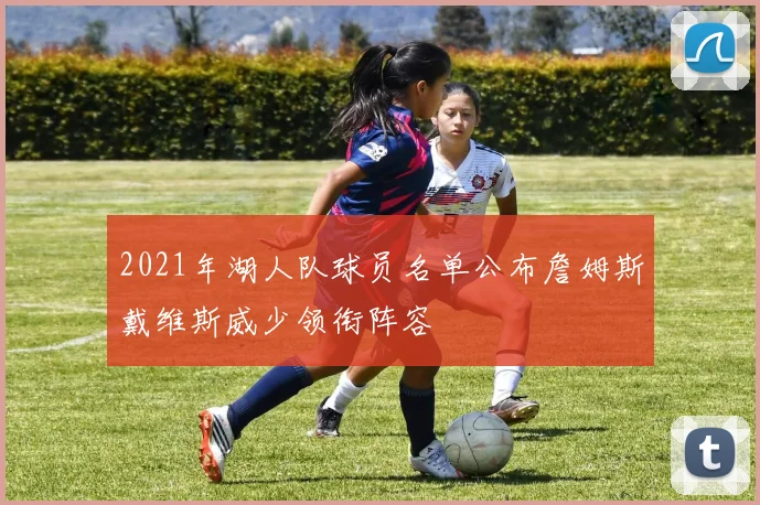 2021年湖人队球员名单公布詹姆斯戴维斯威少领衔阵容
