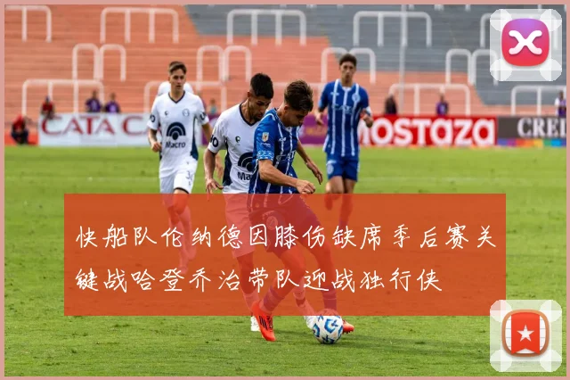 快船队伦纳德因膝伤缺席季后赛关键战哈登乔治带队迎战独行侠