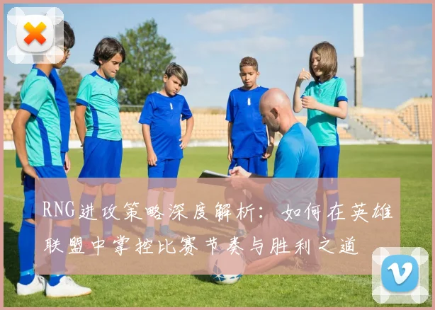 RNG进攻策略深度解析：如何在英雄联盟中掌控比赛节奏与胜利之道